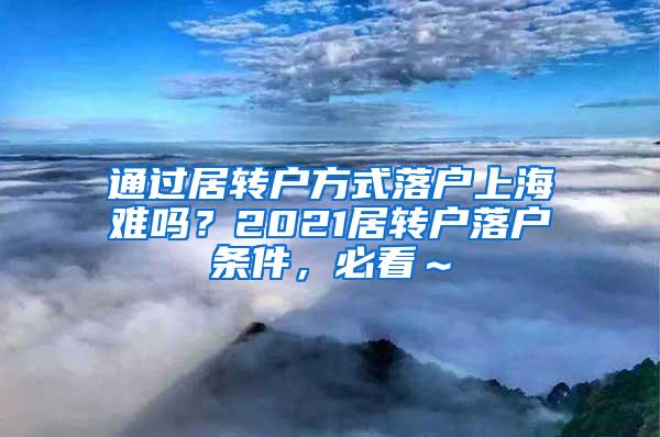 通过居转户方式落户上海难吗？2021居转户落户条件，必看～