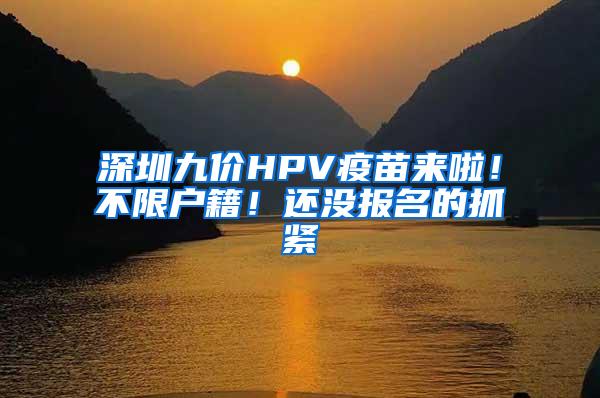 深圳九价HPV疫苗来啦！不限户籍！还没报名的抓紧