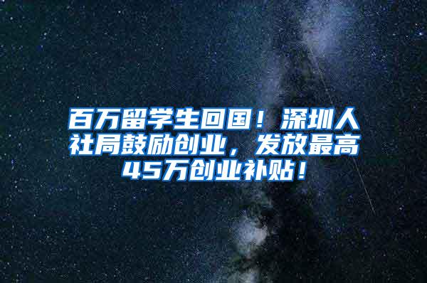 百万留学生回国！深圳人社局鼓励创业，发放最高45万创业补贴！