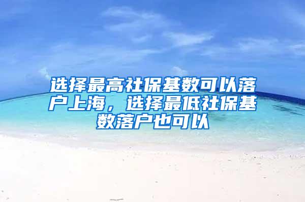 选择最高社保基数可以落户上海，选择最低社保基数落户也可以