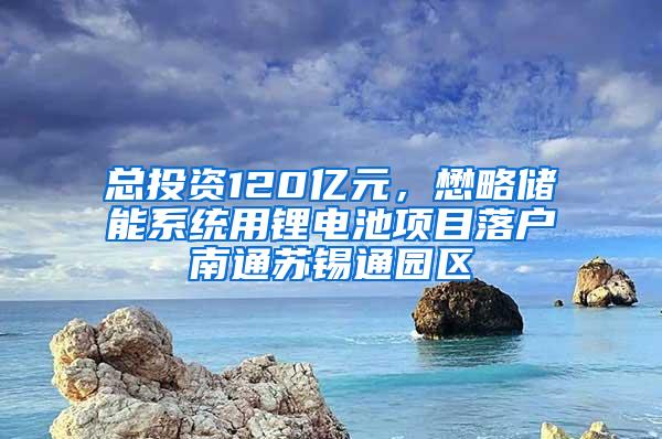 总投资120亿元，懋略储能系统用锂电池项目落户南通苏锡通园区