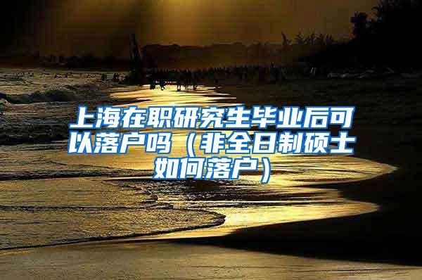 上海在职研究生毕业后可以落户吗（非全日制硕士如何落户）