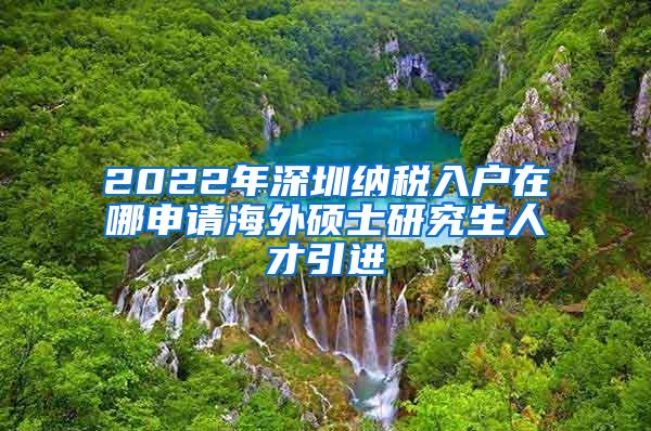 2022年深圳纳税入户在哪申请海外硕士研究生人才引进