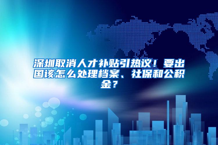 深圳取消人才补贴引热议！要出国该怎么处理档案、社保和公积金？