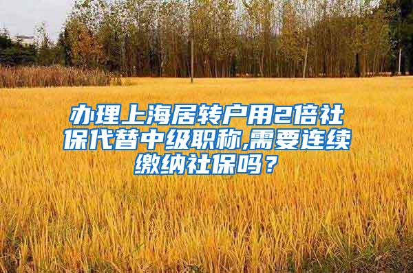 办理上海居转户用2倍社保代替中级职称,需要连续缴纳社保吗？