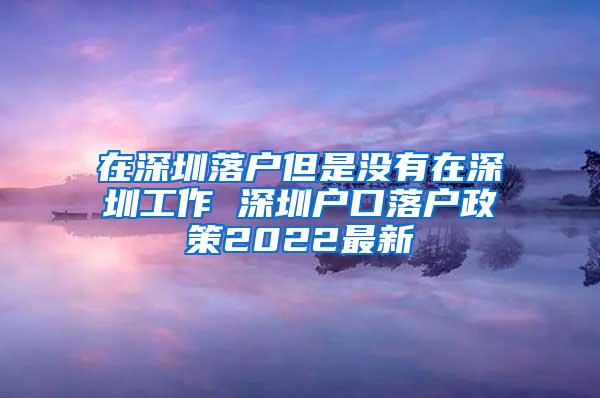 在深圳落户但是没有在深圳工作 深圳户口落户政策2022最新