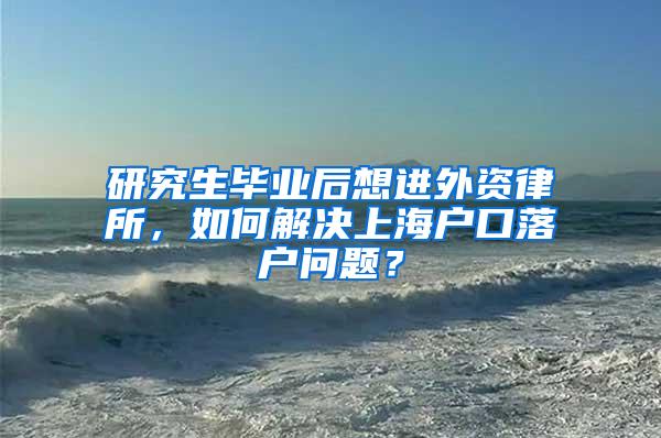 研究生毕业后想进外资律所，如何解决上海户口落户问题？