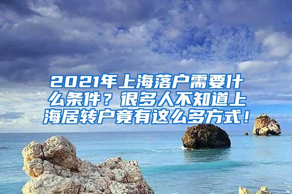 2021年上海落户需要什么条件？很多人不知道上海居转户竟有这么多方式！