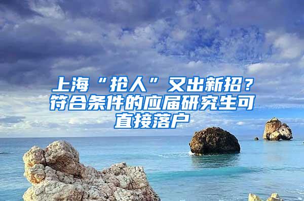 上海“抢人”又出新招？符合条件的应届研究生可直接落户