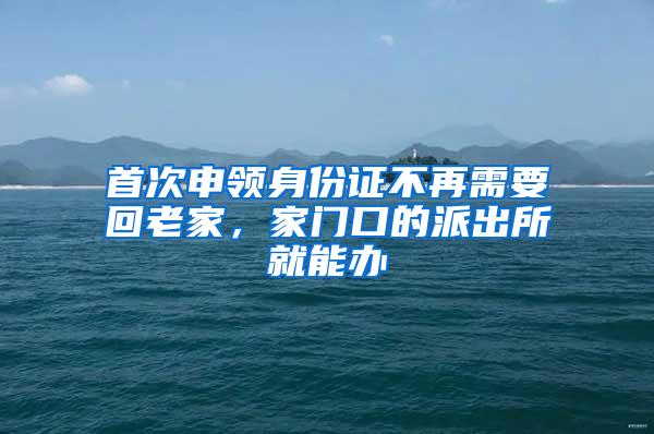 首次申领身份证不再需要回老家，家门口的派出所就能办