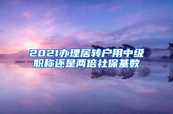 2021办理居转户用中级职称还是两倍社保基数