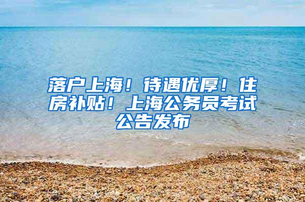 落户上海！待遇优厚！住房补贴！上海公务员考试公告发布