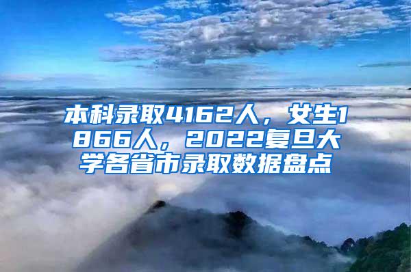 本科录取4162人，女生1866人，2022复旦大学各省市录取数据盘点