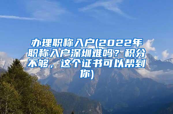 办理职称入户(2022年职称入户深圳难吗？积分不够，这个证书可以帮到你)