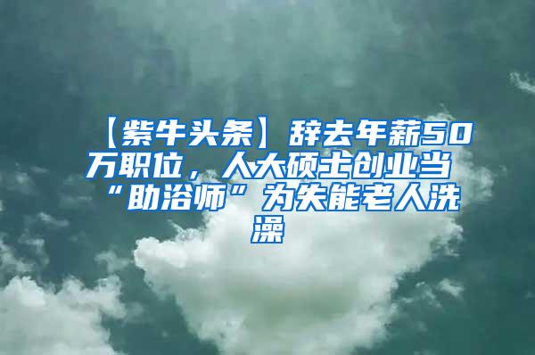 【紫牛头条】辞去年薪50万职位，人大硕士创业当“助浴师”为失能老人洗澡