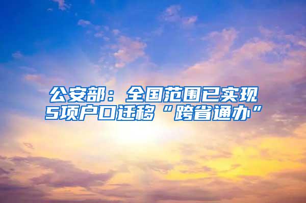 公安部：全国范围已实现5项户口迁移“跨省通办”