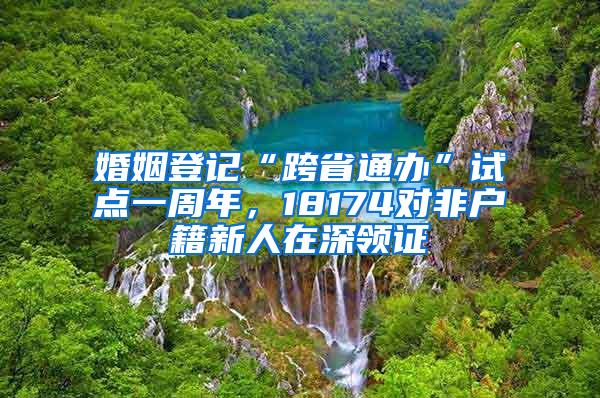 婚姻登记“跨省通办”试点一周年，18174对非户籍新人在深领证