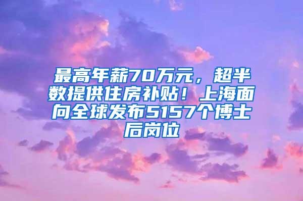 最高年薪70万元，超半数提供住房补贴！上海面向全球发布5157个博士后岗位