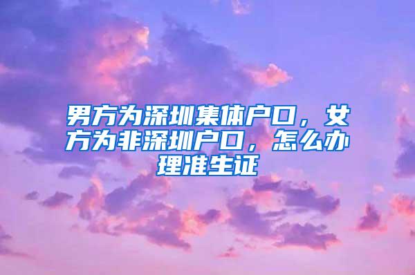 男方为深圳集体户口，女方为非深圳户口，怎么办理准生证