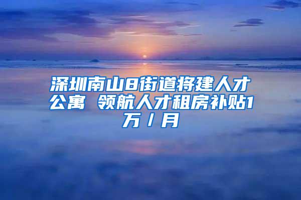 深圳南山8街道将建人才公寓 领航人才租房补贴1万／月