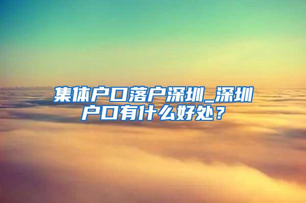 集体户口落户深圳_深圳户口有什么好处？