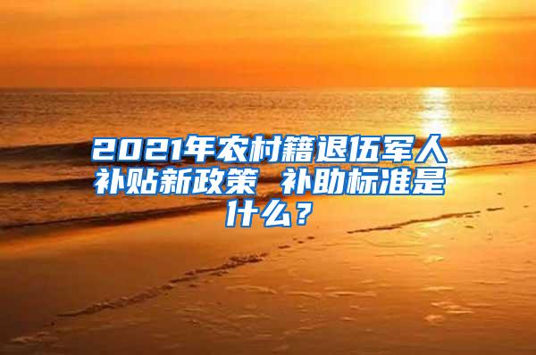 2021年农村籍退伍军人补贴新政策 补助标准是什么？