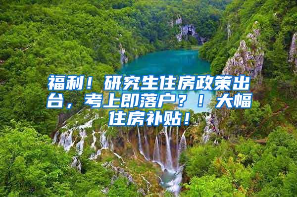 福利！研究生住房政策出台，考上即落户？！大幅住房补贴！