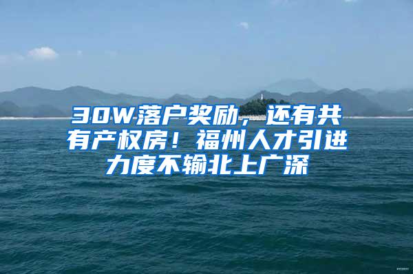 30W落户奖励，还有共有产权房！福州人才引进力度不输北上广深