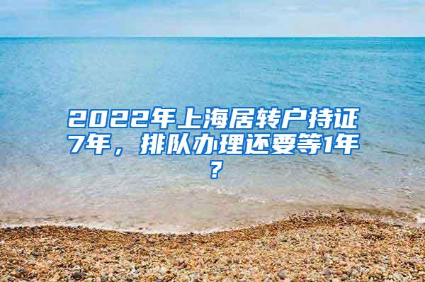 2022年上海居转户持证7年，排队办理还要等1年？