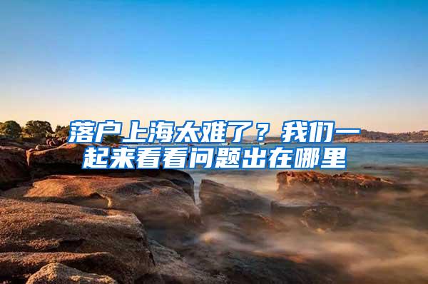 落户上海太难了？我们一起来看看问题出在哪里