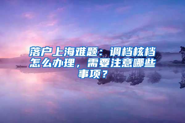 落户上海难题：调档核档怎么办理，需要注意哪些事项？