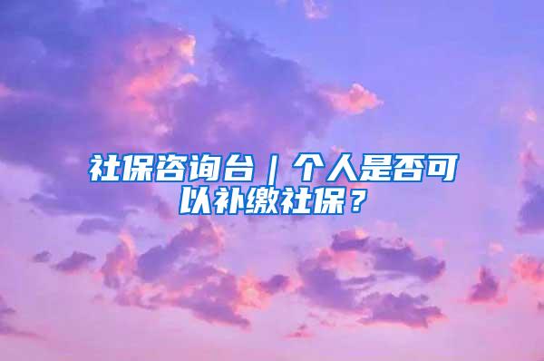 社保咨询台｜个人是否可以补缴社保？