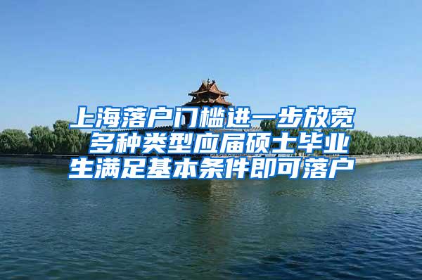 上海落户门槛进一步放宽 多种类型应届硕士毕业生满足基本条件即可落户