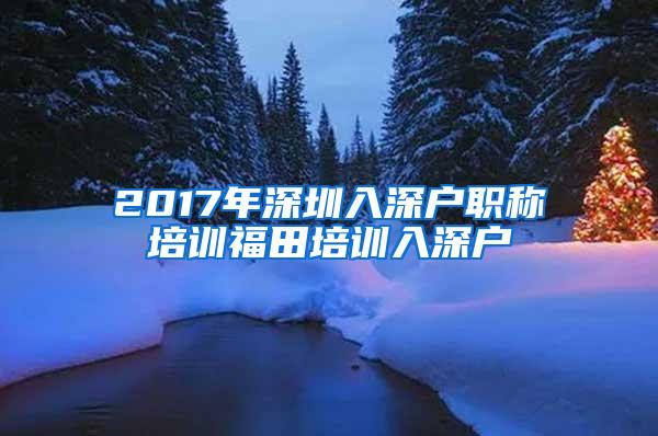 2017年深圳入深户职称培训福田培训入深户