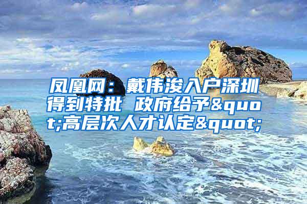 凤凰网：戴伟浚入户深圳得到特批 政府给予"高层次人才认定"