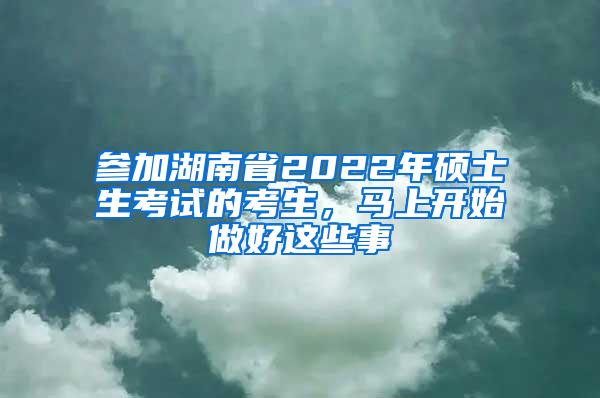 参加湖南省2022年硕士生考试的考生，马上开始做好这些事