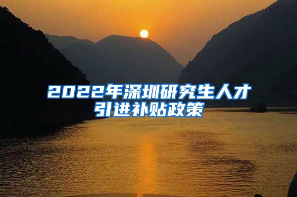 2022年深圳研究生人才引进补贴政策