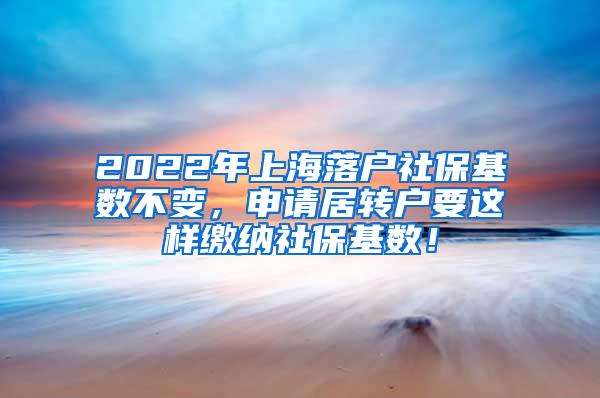 2022年上海落户社保基数不变，申请居转户要这样缴纳社保基数！