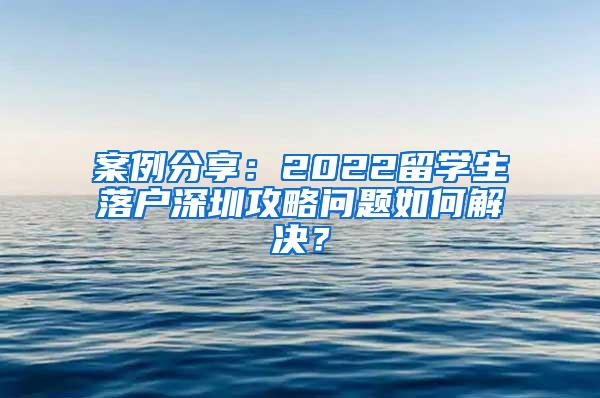 案例分享：2022留学生落户深圳攻略问题如何解决？