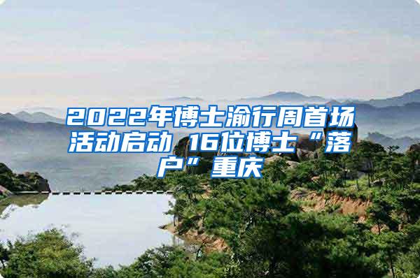 2022年博士渝行周首场活动启动 16位博士“落户”重庆