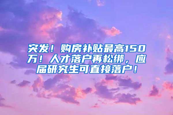 突发！购房补贴最高150万！人才落户再松绑，应届研究生可直接落户！