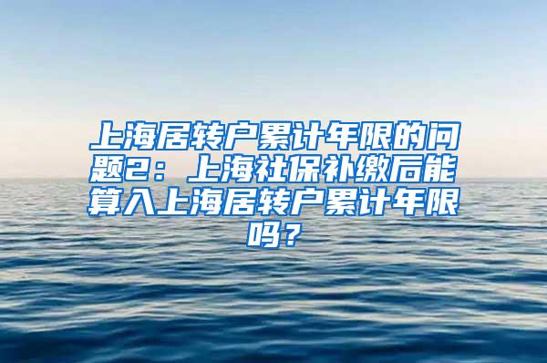 上海居转户累计年限的问题2：上海社保补缴后能算入上海居转户累计年限吗？