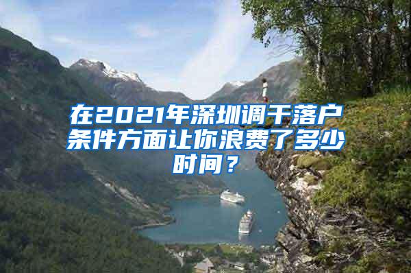 在2021年深圳调干落户条件方面让你浪费了多少时间？