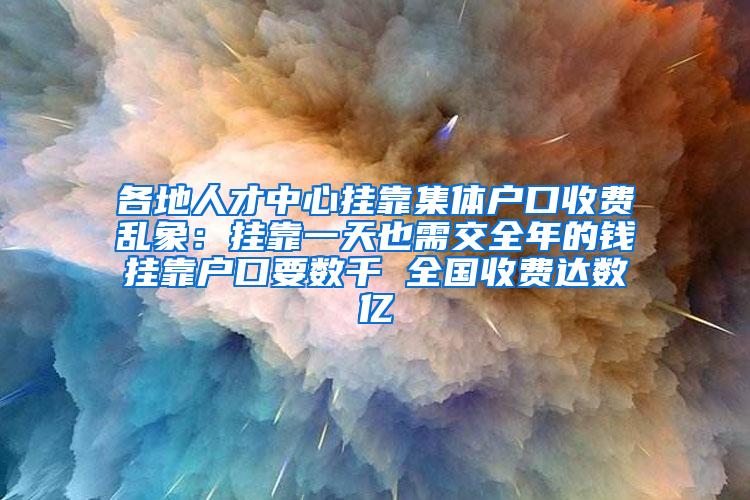 各地人才中心挂靠集体户口收费乱象：挂靠一天也需交全年的钱挂靠户口要数千 全国收费达数亿