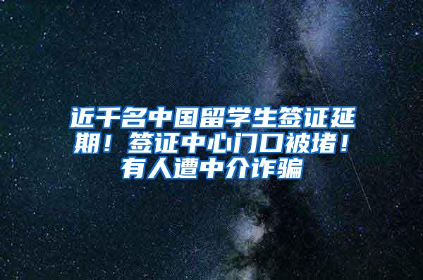 近千名中国留学生签证延期！签证中心门口被堵！有人遭中介诈骗