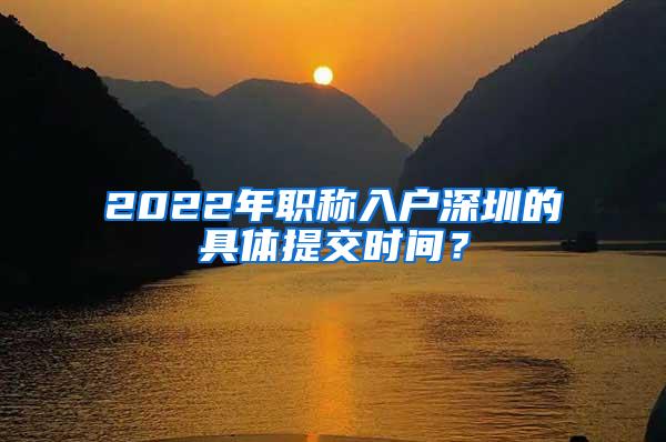 2022年职称入户深圳的具体提交时间？