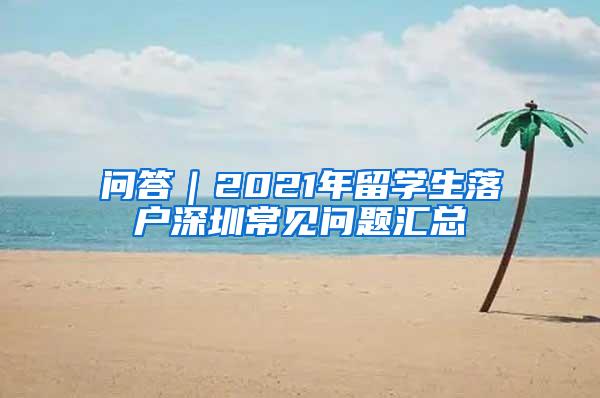 问答｜2021年留学生落户深圳常见问题汇总