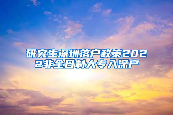 研究生深圳落户政策2022非全日制大专入深户