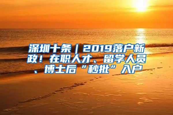 深圳十条｜2019落户新政！在职人才、留学人员、博士后“秒批”入户