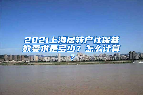 2021上海居转户社保基数要求是多少？怎么计算？